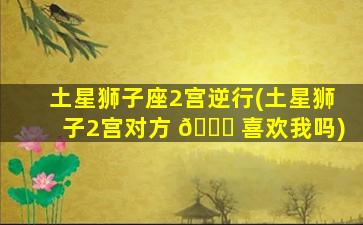 土星狮子座2宫逆行(土星狮子2宫对方 🐟 喜欢我吗)